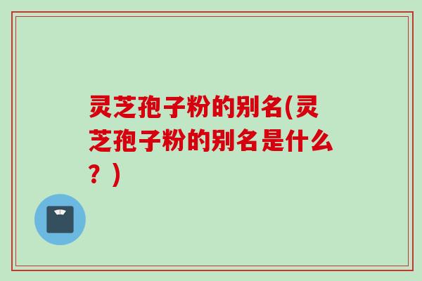灵芝孢子粉的别名(灵芝孢子粉的别名是什么?)