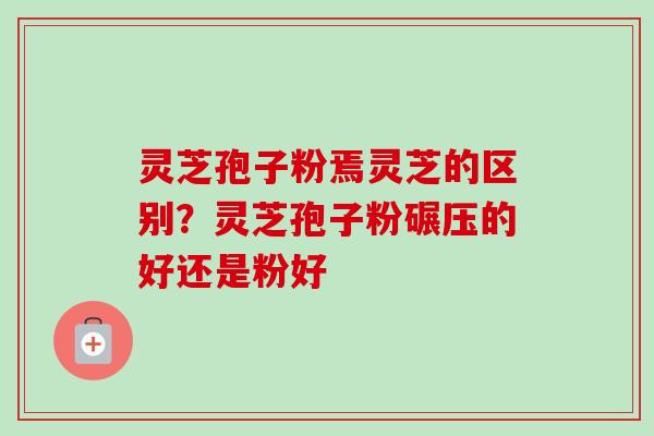 灵芝孢子粉焉灵芝的区别？灵芝孢子粉碾压的好还是粉好