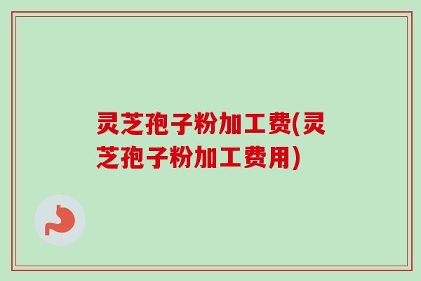 灵芝孢子粉加工费(灵芝孢子粉加工费用) 灵芝孢子粉加工费(灵芝孢子粉加工费用)
