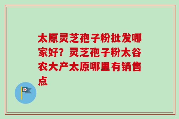 太原灵芝孢子粉批发哪家好？灵芝孢子粉太谷农大产太原哪里有销售点