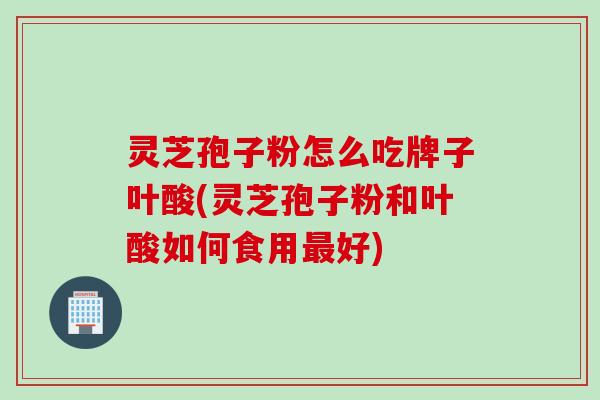 灵芝孢子粉怎么吃牌子叶酸(灵芝孢子粉和叶酸如何食用最好)