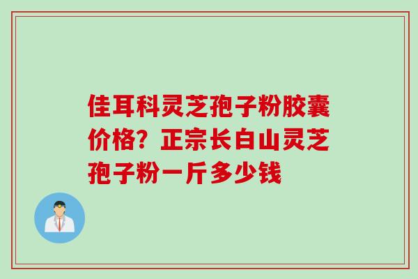 佳耳科灵芝孢子粉胶囊价格?正宗长白山灵芝孢子粉一斤多少钱 佳耳科灵芝孢子粉胶囊价格?正宗长白山灵芝孢子粉一斤多少钱