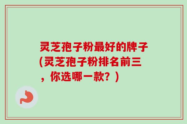 灵芝孢子粉最好的牌子(灵芝孢子粉排名前三，你选哪一款？)