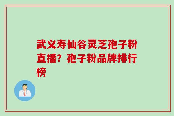 武义寿仙谷灵芝孢子粉直播?孢子粉品牌排行榜