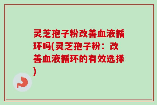 灵芝孢子粉改善血液循环吗(灵芝孢子粉：改善血液循环的有效选择)