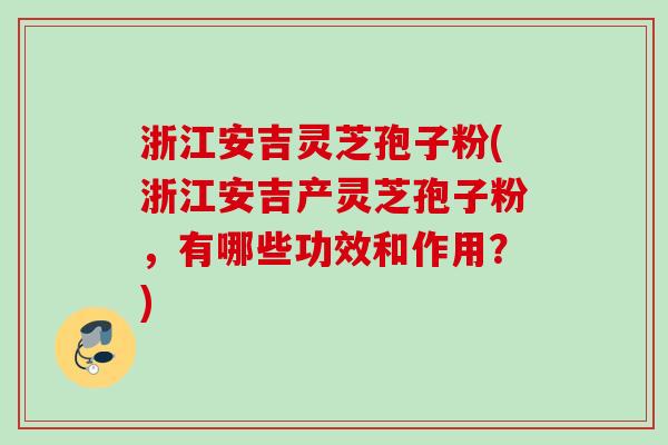 浙江安吉灵芝孢子粉(浙江安吉产灵芝孢子粉，有哪些功效和作用？)