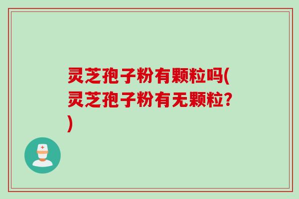灵芝孢子粉有颗粒吗(灵芝孢子粉有无颗粒？)