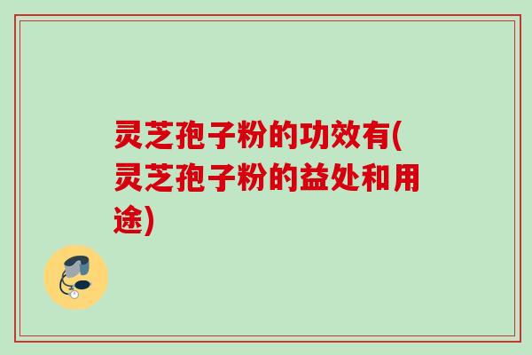 灵芝孢子粉的功效有(灵芝孢子粉的益处和用途)