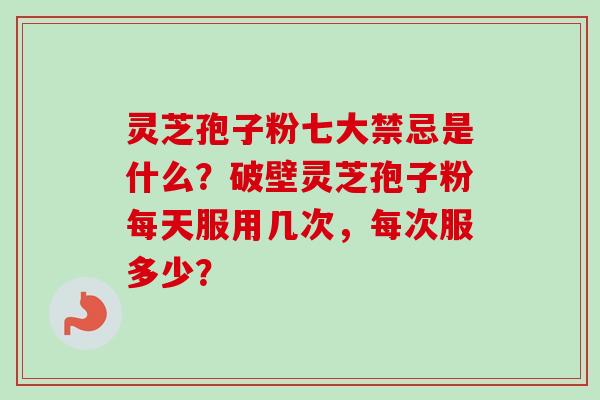灵芝孢子粉七大禁忌是什么？破壁灵芝孢子粉每天服用几次，每次服多少？