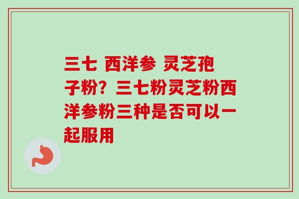 三七 西洋参 灵芝孢子粉？三七粉灵芝粉西洋参粉三种是否可以一起服用