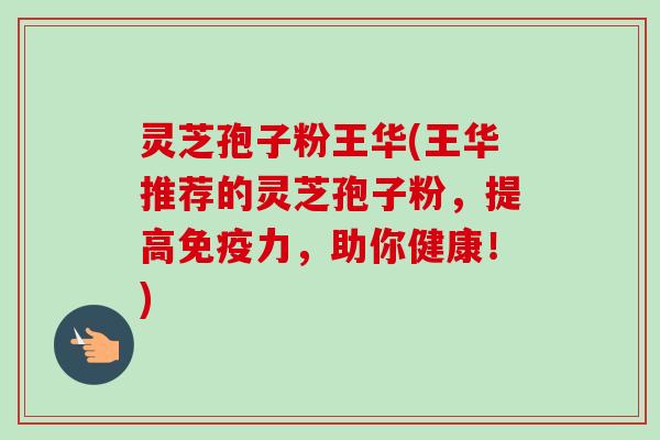 灵芝孢子粉王华(王华推荐的灵芝孢子粉，提高免疫力，助你健康！)