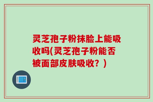 灵芝孢子粉抹脸上能吸收吗(灵芝孢子粉能否被面部皮肤吸收？)