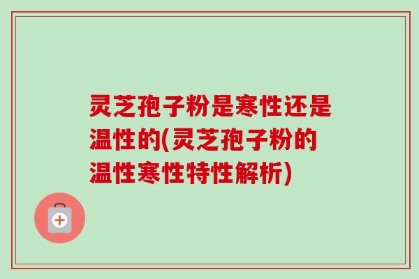 灵芝孢子粉是寒性还是温性的(灵芝孢子粉的温性寒性特性解析)