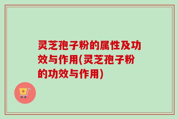 灵芝孢子粉的属性及功效与作用(灵芝孢子粉的功效与作用)
