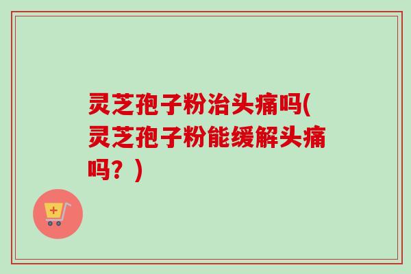 灵芝孢子粉治头痛吗(灵芝孢子粉能缓解头痛吗？)