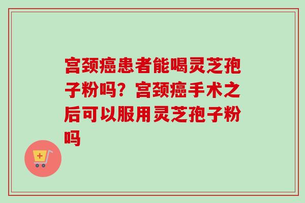 宫颈癌患者能喝灵芝孢子粉吗？宫颈癌手术之后可以服用灵芝孢子粉吗