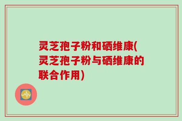 灵芝孢子粉和硒维康(灵芝孢子粉与硒维康的联合作用)