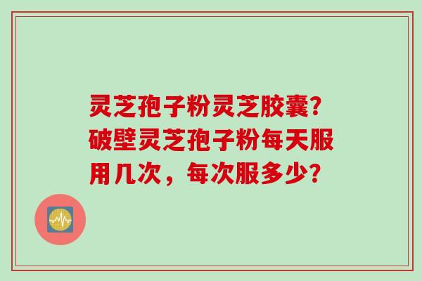 灵芝孢子粉灵芝胶囊？破壁灵芝孢子粉每天服用几次，每次服多少？