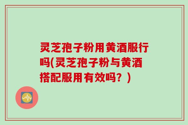灵芝孢子粉用黄酒服行吗(灵芝孢子粉与黄酒搭配服用有效吗？)