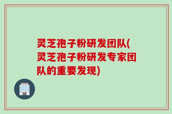 灵芝孢子粉研发团队(灵芝孢子粉研发专家团队的重要发现)