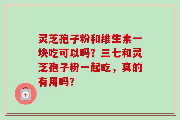 灵芝孢子粉和维生素一块吃可以吗？三七和灵芝孢子粉一起吃，真的有用吗？