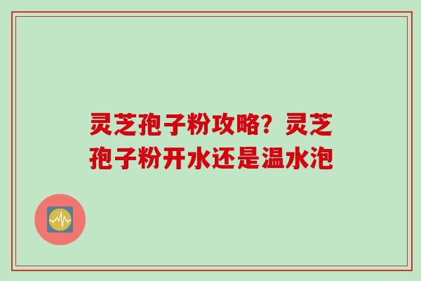 灵芝孢子粉攻略？灵芝孢子粉开水还是温水泡