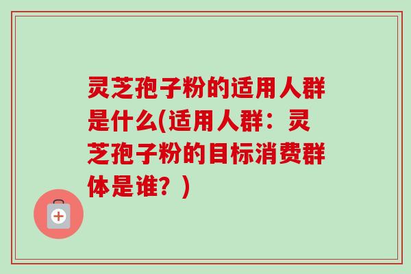 灵芝孢子粉的适用人群是什么(适用人群：灵芝孢子粉的目标消费群体是谁？)