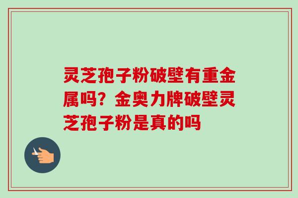 灵芝孢子粉破壁有重金属吗？金奥力牌破壁灵芝孢子粉是真的吗