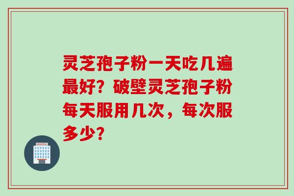 灵芝孢子粉一天吃几遍最好？破壁灵芝孢子粉每天服用几次，每次服多少？