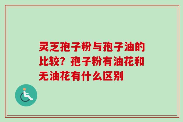 灵芝孢子粉与孢子油的比较？孢子粉有油花和无油花有什么区别