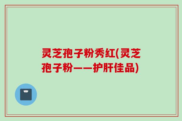 灵芝孢子粉秀红(灵芝孢子粉——护肝佳品)