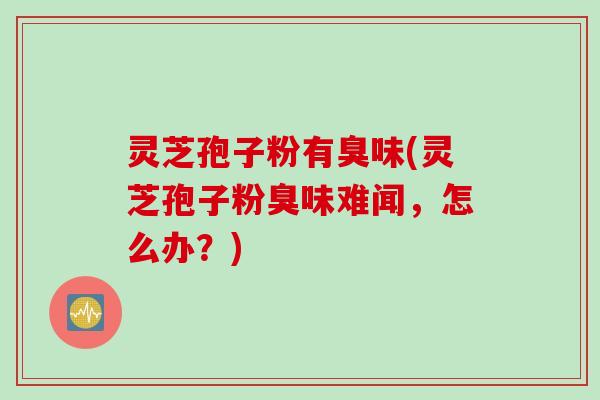 灵芝孢子粉有臭味(灵芝孢子粉臭味难闻,怎么办?)