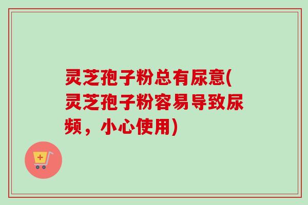 灵芝孢子粉总有尿意(灵芝孢子粉容易导致尿频，小心使用)