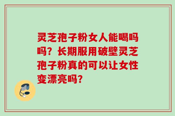 灵芝孢子粉女人能喝吗吗？长期服用破壁灵芝孢子粉真的可以让女性变漂亮吗？