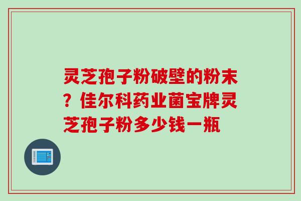 灵芝孢子粉破壁的粉末？佳尔科药业菌宝牌灵芝孢子粉多少钱一瓶