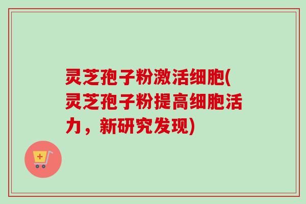灵芝孢子粉激活细胞(灵芝孢子粉提高细胞活力，新研究发现)