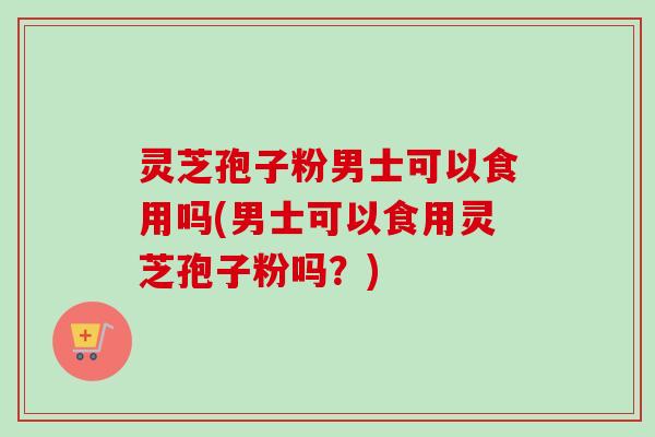 灵芝孢子粉男士可以食用吗(男士可以食用灵芝孢子粉吗?) 灵芝孢子粉男士可以食用吗(男士可以食用灵芝孢子粉吗?)
