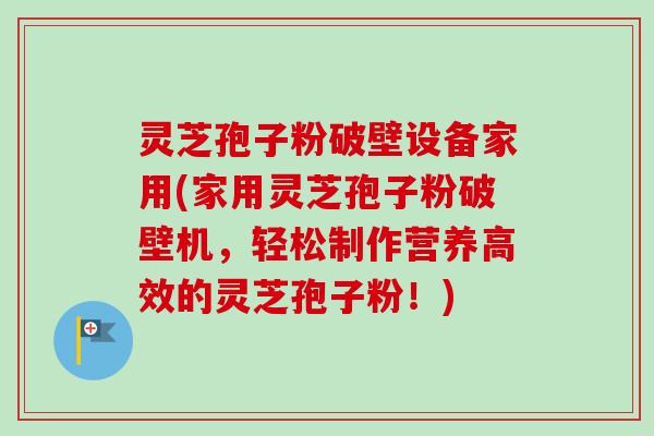 灵芝孢子粉破壁设备家用(家用灵芝孢子粉破壁机，轻松制作营养高效的灵芝孢子粉！)
