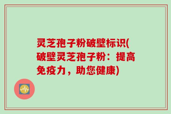 灵芝孢子粉破壁标识(破壁灵芝孢子粉：提高免疫力，助您健康)
