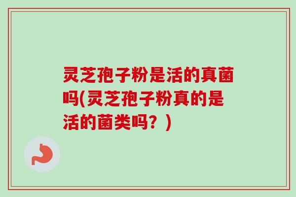 灵芝孢子粉是活的真菌吗(灵芝孢子粉真的是活的菌类吗？)