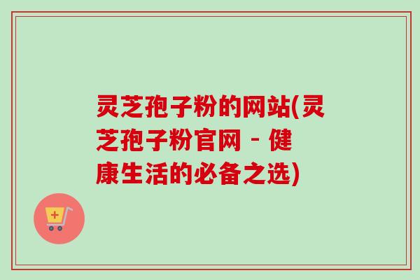 灵芝孢子粉的网站(灵芝孢子粉官网 - 健康生活的必备之选)