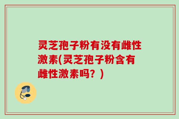 灵芝孢子粉有没有雌性激素(灵芝孢子粉含有雌性激素吗?)