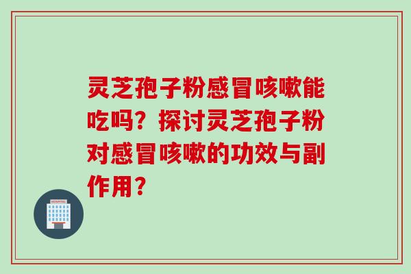 灵芝孢子粉感冒咳嗽能吃吗？探讨灵芝孢子粉对感冒咳嗽的功效与副作用？
