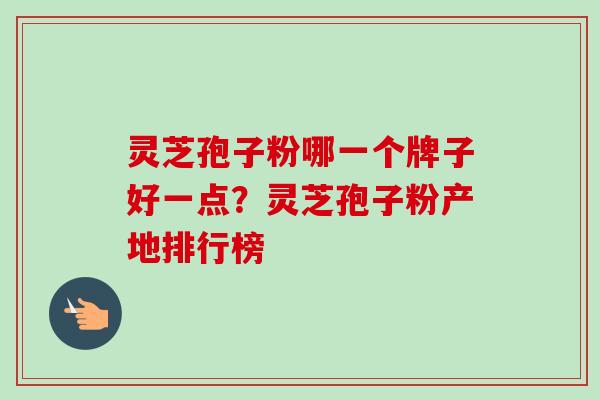 灵芝孢子粉哪一个牌子好一点?灵芝孢子粉产地排行榜