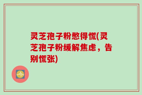 灵芝孢子粉憋得慌(灵芝孢子粉缓解焦虑,告别慌张)