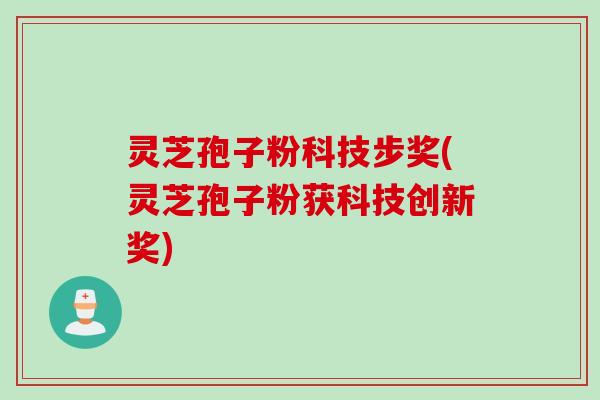 灵芝孢子粉科技步奖(灵芝孢子粉获科技创新奖)