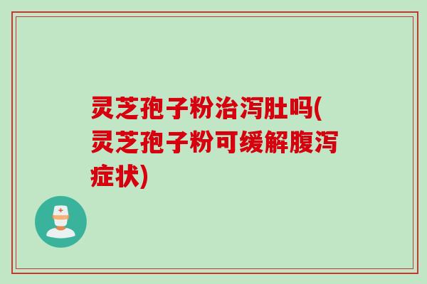 灵芝孢子粉治泻肚吗(灵芝孢子粉可缓解腹泻症状)