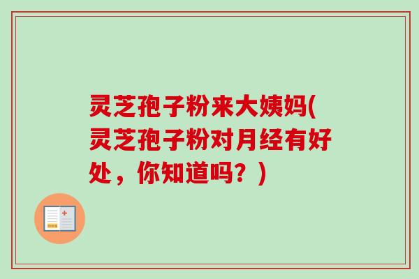灵芝孢子粉来大姨妈(灵芝孢子粉对月经有好处，你知道吗？)