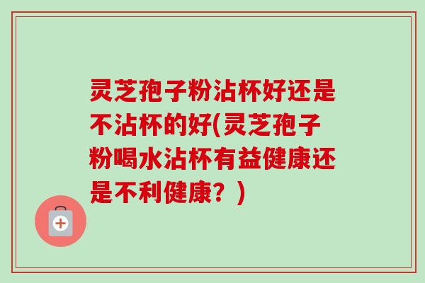 灵芝孢子粉沾杯好还是不沾杯的好(灵芝孢子粉喝水沾杯有益健康还是不利健康？)