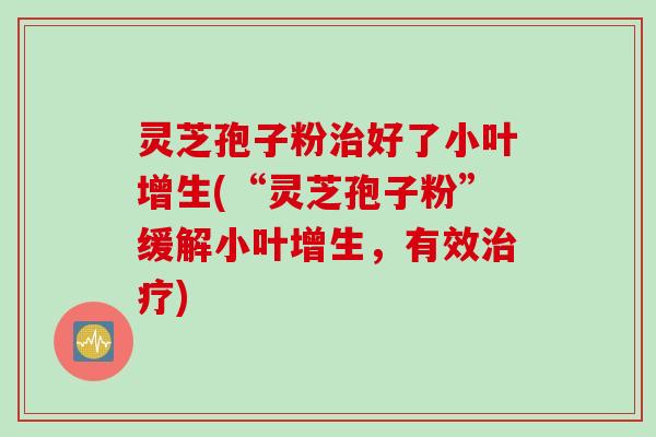 灵芝孢子粉治好了小叶增生(“灵芝孢子粉”缓解小叶增生,有效治疗)
